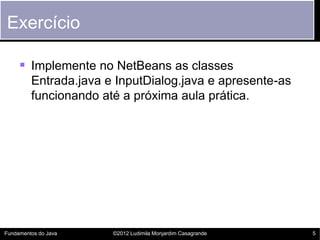 Exercício

      Implemente no NetBeans as classes
         Entrada.java e InputDialog.java e apresente-as
         funcionando até a próxima aula prática.




Fundamentos do Java    ©2012 Ludimila Monjardim Casagrande   5
 