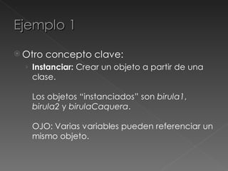 Ejemplo 1
 Otro   concepto clave:
  › Instanciar: Crear un objeto a partir de una
   clase.

   Los objetos “instanciados” son birula1,
   birula2 y birulaCaquera.

   OJO: Varias variables pueden referenciar un
   mismo objeto.
 