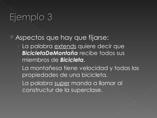 Ejemplo 3
 Aspectos   que hay que fijarse:
  › La palabra extends quiere decir que
    BicicletaDeMontaña recibe todos sus
    miembros de Bicicleta.
  › La montañesa tiene velocidad y todas las
    propiedades de una bicicleta.
  › La palabra super manda a llamar al
    constructur de la superclase.
 