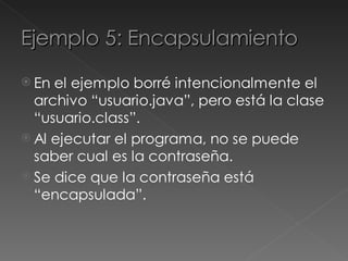 Ejemplo 5: Encapsulamiento
 En el ejemplo borré intencionalmente el
  archivo “usuario.java”, pero está la clase
  “usuario.class”.
 Al ejecutar el programa, no se puede
  saber cual es la contraseña.
 Se dice que la contraseña está
  “encapsulada”.
 