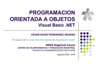 PROGRAMACION
ORIENTADA A OBJETOS
Visual Basic .NET
CESAR DAVID FERNANDEZ GRUESO
“Paradigma eficaz al servicio de la abstracción de problemas reales”
SENA Regional Cauca
CENTRO DE TELEINFORMATICA Y PRODUCCION INDUSTRIAL
TECNICO EN PROGRAMACION DE SOFTWARE
Vigencia 2009 - 2010
 