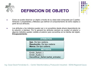 DEFINICION DE OBJETOComo se puede observar un objeto a través de su clase esta compuesto por 2 partes: Atributos o propiedades y Métodos que definen el comportamiento de dicho objetos a partir de sus atributos.Los atributos y los métodos pueden ser o no accedidos desde afuera dependiendo de la solución a plantear. Por lo general los atributos siempre se ocultan al exterior y algunos métodos quedan visibles al exterior para convertirse en la interfaz del objeto. Encapsulamiento.ATRIBUTOStipo. De tipo cadena.Resolución. De tipo cadenaMarca. De tipo cadena.METODOSEmitir_Señal ( )Emitir_Audio ( )Decodificar_Señal (señal_entrada)