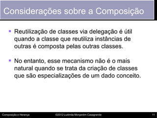 Considerações sobre a Composição

     Reutilização de classes via delegação é útil
        quando a classe que reutiliza instâncias de
        outras é composta pelas outras classes.

     No entanto, esse mecanismo não é o mais
        natural quando se trata da criação de classes
        que são especializações de um dado conceito.




Composição e Herança   ©2012 Ludimila Monjardim Casagrande   11
 