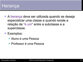 Herança

     A herança deve ser utilizada quando se deseja
        especializar uma classe e quando existe a
        relação de “é um” entre a subclasse e a
        superclasse.
     Exemplos:
           Aluno é uma Pessoa
           Professor é uma Pessoa




Composição e Herança    ©2012 Ludimila Monjardim Casagrande   13
 