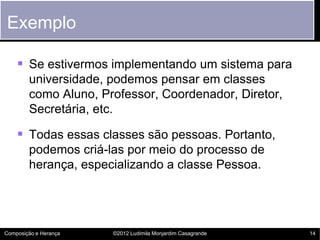 Exemplo

     Se estivermos implementando um sistema para
        universidade, podemos pensar em classes
        como Aluno, Professor, Coordenador, Diretor,
        Secretária, etc.

     Todas essas classes são pessoas. Portanto,
        podemos criá-las por meio do processo de
        herança, especializando a classe Pessoa.




Composição e Herança   ©2012 Ludimila Monjardim Casagrande   14
 