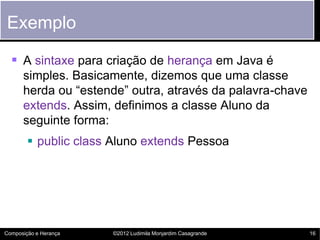 Exemplo

   A sintaxe para criação de herança em Java é
      simples. Basicamente, dizemos que uma classe
      herda ou “estende” outra, através da palavra-chave
      extends. Assim, definimos a classe Aluno da
      seguinte forma:
         public class Aluno extends Pessoa




Composição e Herança   ©2012 Ludimila Monjardim Casagrande   16
 