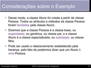 Considerações sobre o Exemplo

     Desse modo, a classe Aluno foi criada a partir da classe
        Pessoa. Todos os atributos e métodos da classe Pessoa
        foram herdados pela classe Aluno.
     Dizemos que a classe Pessoa é a classe base, ou
        superclasse, ou genérica, ou classe pai, e a classe
        Aluno é a classe especializada, ou subclasse, ou classe
        filha.
     Pode ser usado o relacionamento estabelecido pela
        herança, pelo fato de podermos dizer que um Aluno é
        uma Pessoa.



Composição e Herança     ©2012 Ludimila Monjardim Casagrande      18
 