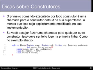 Dicas sobre Construtores
   O primeiro comando executado por todo construtor é uma
      chamada para o construtor default da sua superclasse, a
      menos que isso seja explicitamente modificado na sua
      implementação.
   Se você desejar fazer uma chamada para qualquer outro
      construtor, isso deve ser feito logo na primeira linha. Como
      no exemplo abaixo:




Composição e Herança     ©2012 Ludimila Monjardim Casagrande         21
 
