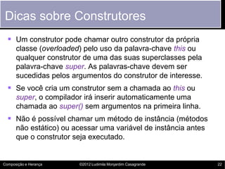 Dicas sobre Construtores
   Um construtor pode chamar outro construtor da própria
      classe (overloaded) pelo uso da palavra-chave this ou
      qualquer construtor de uma das suas superclasses pela
      palavra-chave super. As palavras-chave devem ser
      sucedidas pelos argumentos do construtor de interesse.
   Se você cria um construtor sem a chamada ao this ou
      super, o compilador irá inserir automaticamente uma
      chamada ao super() sem argumentos na primeira linha.
   Não é possível chamar um método de instância (métodos
      não estático) ou acessar uma variável de instância antes
      que o construtor seja executado.


Composição e Herança    ©2012 Ludimila Monjardim Casagrande      22
 