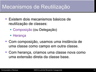 Mecanismos de Reutilização

     Existem dois mecanismos básicos de
        reutilização de classes:
           Composição (ou Delegação)
           Herança
     Com composição, usamos uma instância de
        uma classe como campo em outra classe.
     Com herança, criamos uma classe nova como
        uma extensão direta da classe base.


Composição e Herança   ©2012 Ludimila Monjardim Casagrande   3
 