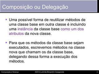 Composição ou Delegação

     Uma possível forma de reutilizar métodos de
        uma classe base em outra classe é incluindo
        uma instância da classe base como um dos
        atributos da nova classe.

     Para que os métodos da classe base sejam
        executados, escrevemos métodos na classe
        nova que chamam os da classe base,
        delegando dessa forma a execução dos
        métodos.

Composição e Herança   ©2012 Ludimila Monjardim Casagrande   4
 