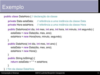 Exemplo
  public class DataHora { // declaração da classe
       private Data estaData;     // referência a uma instância da classe Data
       private Hora estaHora;     // referência a uma instância da classe Hora
       public DataHora(int dia, int mes, int ano, int hora, int minuto, int segundo) {
          estaData = new Data(dia, mes, ano);
          estaHora = new Hora(hora, minuto, segundo);
       }
       public DataHora( int dia, int mes, int ano) {
          estaData = new Data(dia, mes, ano);
          estaHora = new Hora();
       }
       public String toString() {
          return estaData + " " + estaHora;
       }
  } // fim da classe DataHora
Composição e Herança            ©2012 Ludimila Monjardim Casagrande                      5
 