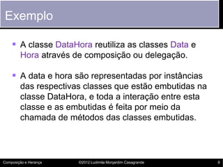 Exemplo

     A classe DataHora reutiliza as classes Data e
        Hora através de composição ou delegação.

     A data e hora são representadas por instâncias
        das respectivas classes que estão embutidas na
        classe DataHora, e toda a interação entre esta
        classe e as embutidas é feita por meio da
        chamada de métodos das classes embutidas.




Composição e Herança   ©2012 Ludimila Monjardim Casagrande   8
 