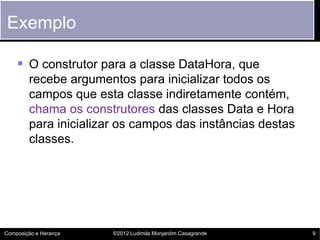 Exemplo

     O construtor para a classe DataHora, que
        recebe argumentos para inicializar todos os
        campos que esta classe indiretamente contém,
        chama os construtores das classes Data e Hora
        para inicializar os campos das instâncias destas
        classes.




Composição e Herança   ©2012 Ludimila Monjardim Casagrande   9
 