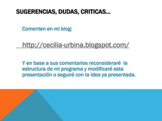 SUGERENCIAS, DUDAS, CRITICAS…

 Comenten en mi blog:


 http://cecilia-urbina.blogspot.com/

 Y en base a sus comentarios reconsideraré la
 estructura de mi programa y modificaré esta
 presentación o seguiré con la idea ya presentada.
 