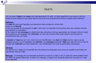 OBJETS Les concepts d’ objet  et de  classe  sont interdépendants. En effet, un objet appartient à une classe (c’est une instance d’une classe) et une classe décrit la structure et le comportement commun d’objets (ses instances).  Définition : Un  objet  est une entité logicielle (une abstraction des données du monde réel) : Qui a une  identité , Qui est capable de sauvegarder un  état , c’est-à-dire un ensemble d’informations dans des variables internes (ses attributs ou propriétés), Qui répond à des  messages  en déclenchant des activations internes appropriées qui changent l’état de l’objet. Ces opérations sont appelées des  méthodes . Ce sont des fonctions liées à des objets et qui précisent le comportement des ces objets. L’ identité  de l’ objet  est son nom, c’est-à-dire son identificateur. Les  états  de l’ objet  sont les valeurs de ses variables propres, qui sont appelées des  attributs . Les  messages  auxquels l’ objet  peut répondre sont en fait les intitulés des  méthodes  qu’il peut déclencher : leur identificateur et le type de paramètres nécessaires.  Attributs  :  Les attributs d’un objet sont l’ensemble des informations se présentant sous forme de variable et permettant de représenter l’état de l’objet. Message  : un message est une demande d’activation envoyé à un objet. C’est un mode de communication entre les objets de classes différentes. À l’aide d’un message, un objet d’une classe  A  sollicite les services d’un objet d’une classe  B 