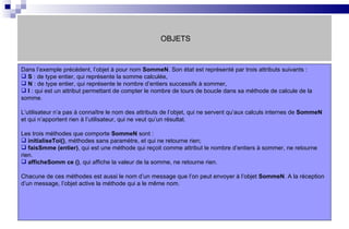 OBJETS Dans l’exemple précédent, l’objet à pour nom  SommeN . Son état est représenté par trois attributs suivants :  S  : de type entier, qui représente la somme calculée, N  : de type entier, qui représente le nombre d’entiers successifs à sommer, I  : qui est un attribut permettant de compter le nombre de tours de boucle dans sa méthode de calcule de la somme. L’utilisateur n’a pas à connaître le nom des attributs de l’objet, qui ne servent qu’aux calculs internes de  SommeN  et qui n’apportent rien à l’utilisateur, qui ne veut qu’un résultat. Les trois méthodes que comporte  SommeN  sont : initialiseToi() , méthodes sans paramètre, et qui ne retourne rien; faisSmme (entier) , qui est une méthode qui reçoit comme attribut le nombre d’entiers à sommer, ne retourne rien. afficheSomm ce () , qui affiche la valeur de la somme, ne retourne rien. Chacune de ces méthodes est aussi le nom d’un message que l’on peut envoyer à l’objet  SommeN . A la réception d’un message, l’objet active la méthode qui a le même nom. 