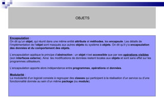 OBJETS Encapsulation  :  On dit qu’un  objet , qui réunit dans une même entité  attributs  et  méthodes , les  encapsule . Les détails de l’implémentation de l’ objet  sont masqués aux autres  objets  du système à  objets . On dit qu’il y’a  encapsulation des données et du comportement des objets. L’encapsulation applique le principe d’ abstraction  : un  objet  n’est  accessible  que par ses  opérations visibles  (son  interfaces externe ). Ainsi  les modifications de données restent locales aux  objets  et sont sans effet sur les programmes utilisateurs. L’encapsulation apporte alors indépendance entre  programmes ,  opérations  et  données . Modularité  :  La modularité d’un logiciel consiste à regrouper des  classes  qui participent à la réalisation d’un service ou d’une fonctionnalité donnée au sein d’un même  package  (ou  module ).  