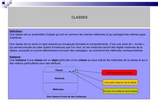 CLASSES Définition  :  Une classe est un ensembles d’objets qui ont en commun les mêmes méthodes et qui partagent les mêmes types d’attributs. Une classe est en sorte un type abstrait qui encapsule données et comportements. C’est une sorte de « moule », qui permet ensuite de créer autant d’instances que l’on veut, et ces instances seront des objets instances de la classe, auxquels on pourra effectivement envoyer des messages, qui activeront les méthodes correspondantes. Instance  : Une  instance  d’une  classe  est un  objet  particulier d’une  classe  qui peut activer les méthodes de la classe et qui a des valeurs particulières pour ses attributs.  Classe Attributs   Méthodes Une instance de la classe Une autre instance de la classe Encore une instance de la classe Une classe et trois de ses instances 