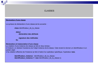 CLASSES Déclaration d’une classe   La syntaxe de déclaration d’une classe est la suivante :  class  identificateur_de_la_classe   debut   déclaration des attributs     signature des méthodes   fin Déclaration et instanciation d’une classe La création d’une instance de classe se fait en deux temps :  d’abord, on déclare l’existence de l’objet instance de la classe. Cela revient à donner un identificateur à un certain objet la création effective de l’instance se fait à l’aide d’un opérateur spécifique, l’opérateur  new. identificateur_instance  : identificateur_de_la_classe; identificateur_instance      new  identificateur_de_la_classe (); 