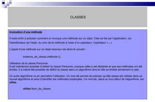 CLASSES Invocation d’une méthode   Il reste enfin à préciser comment on invoque une méthode sur un objet. Cela se fait par l’application, sur l’identificateur de l’objet, du nom de la méthode à l’aide d’un opérateur, l’opérateur «  .  » L’appel d’une méthode sur un objet receveur est alors le suivant : instance_de_classe . méthode (); Utilisation de la classe Personne Il est maintenant possible d’utiliser la classe Personne, puisque celle-ci est déclarée et que ses méthodes ont été écrites. Il a même été possible de définir la classe dans un algorithme dont le rôle se limitait strictement à cela. Un autre algorithme va en permettre l’utilisation. Un mot-clé permet de préciser qu’elle classe est utilisée dans ce nouvel algorithme et ainsi d’identifier les méthodes employées. Ce mot-clé, placé au tout début de l’algorithme, est  utlise . utilise  Nom_de_classe;  