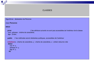 CLASSES Algorithme : déclaration de Peronne class  Personne debut privé // les attributs suivants ne sont pas accessibles de l’extérieur de la classe nom, adresse : chaîne de caractères; âge : Entier;  public   // les méthodes seront déclarées publiques, accessibles de l’extérieur initialiser (x : chaîne de caractères, y : chaîne de caractères, z : entier) retourne vide debut non    x; adresse    y; âge    z; fin 