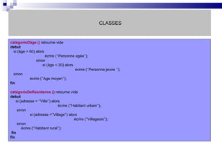 CLASSES catégorieDâge ()  retourne vide debut si (âge > 50) alors   écrire (‘’Personne agée’’);   sinon   si (âge < 20) alors    écrire (‘’Personne jeune ’’); sinon écrire (‘’Age moyen’’); fin catégorieDeResidence ()  retourne vide debut si (adresse = ‘’Ville’’) alors   écrire (‘’Habitant urbain’’); sinon si (adresse =‘’Village’’) alors   écrire (‘’Villageois’’); sinon écrire (‘’Habitant rural’’); fin fin 