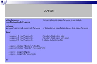 CLASSES utilise   Personne ;   //on connaît ainsi la classe Personne et ses attributs class  ManipulationDePersonne variables  : personne1, personne2, personne3 : Personne  // déclaration de trois objets instances de la classe Personne  debut personne1    new Personne ();   // création effective d’un objet personne2    new Personne ();   // création effective d’un autre objet personne3    new Personne ();   // création du troisième objet personne1.initialiser (‘’Bemba’’, ’’ville’’,35); personne2.initialiser (‘’Loemba’’, ’’campagn2’’,35); personne1.categorieDâge (); personne1.categorieDeResidence (); fin 