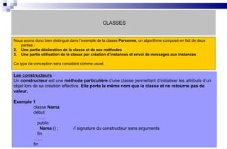 CLASSES Nous avons donc bien distingué dans l’exemple de la classe  Personne , un algorithme composé en fait de deux parties :  Une partie déclaration de la classe et de ses méthodes Une partie utilisation de la classe par création d’instances et envoi de messages aux instances Ce type de conception sera considéré comme usuel. Les constructeurs  :  Un  constructeur  est une  méthode particulière  d’une classe permettant d’initialiser les attributs d’un objet lors de sa création effective.  Elle porte le même nom que la classe et ne retourne pas de valeur. Exemple 1 classe  Nama début   ……   public   Nama  () ; // signature du constructeur sans arguments   fin …… fin 