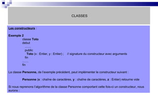 CLASSES Les constructeurs  :  Exemple 2 classe  Toto debut   ……   public   Toto  (x : Entier, y : Entier) ;  // signature du constructeur avec arguments   fin …… fin La classe  Personne,  de l’exemple précédent, peut implémenter le constructeur suivant : Personne  ( x  : chaîne de caractères,  y  : chaîne de caractères,  z  : Entier) retourne vide Si nous reprenons l’algorithme de la classe Personne comportant cette fois-ci un constructeur, nous aurons :  
