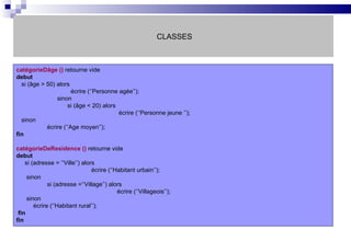CLASSES catégorieDâge ()  retourne vide debut si (âge > 50) alors   écrire (‘’Personne agée’’);   sinon   si (âge < 20) alors    écrire (‘’Personne jeune ’’); sinon écrire (‘’Age moyen’’); fin catégorieDeResidence ()  retourne vide debut si (adresse = ‘’Ville’’) alors   écrire (‘’Habitant urbain’’); sinon si (adresse =‘’Village’’) alors   écrire (‘’Villageois’’); sinon écrire (‘’Habitant rural’’); fin fin 