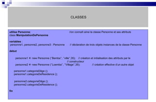 CLASSES utilise   Personne ;   //on connaît ainsi la classe Personne et ses attributs class  ManipulationDePersonne variables  : personne1, personne2, personne3 : Personne  // déclaration de trois objets instances de la classe Personne  debut personne1    new Personne (‘’Bemba’’, ’’ville’’,35);   // création et initialisation des attributs par le    // constructeur personne2    new Personne (‘’Loemba’’, ’’Village’’,35);  // création effective d’un autre objet personne1.categorieDâge (); personne1.categorieDeResidence (); personne2.categorieDâge (); personne2.categorieDeResidence (); fin 