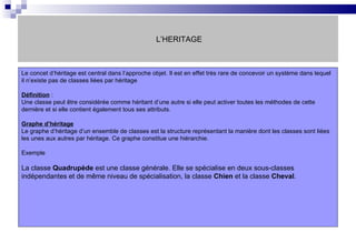 L’HERITAGE Le concet d’héritage est central dans l’approche objet. Il est en effet très rare de concevoir un système dans lequel il n’existe pas de classes liées par héritage Définition   : Une classe peut être considérée comme héritant d’une autre si elle peut activer toutes les méthodes de cette dernière et si elle contient également tous ses attributs. Graphe d’héritage Le graphe d’héritage d’un ensemble de classes est la structure représentant la manière dont les classes sont liées les unes aux autres par héritage. Ce graphe constitue une hiérarchie. Exemple  La classe  Quadrupède  est une classe générale. Elle se spécialise en deux sous-classes indépendantes et de même niveau de spécialisation, la classe  Chien  et la classe  Cheval .   
