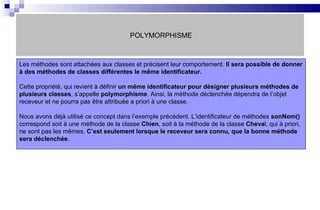 POLYMORPHISME Les méthodes sont attachées aux classes et précisent leur comportement.  Il sera possible de donner à des méthodes de classes différentes le même identificateur. Cette propriété, qui revient à définir  un même identificateur   pour désigner plusieurs méthodes de plusieurs classes , s’appelle  polymorphisme . Ainsi, la méthode déclenchée dépendra de l’objet receveur et ne pourra pas être attribuée a priori à une classe. Nous avons déjà utilisé ce concept dans l’exemple précédent. L’identificateur de méthodes  sonNom()  correspond soit à une méthode de la classe  Chien , soit à la méthode de la classe  Cheva l, qui à priori, ne sont pas les mêmes.  C’est seulement lorsque le receveur sera connu, que la bonne méthode sera déclenchée. 