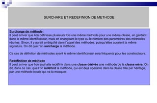 SURCHARE ET REDEFINION DE METHODE Surcharge de méthode  : Il peut arriver que l’on définisse plusieurs fois une même méthode pour une même classe, en gardant donc le même identificateur, mais en changeant le type ou le nombre des paramètres des méthodes récrites. Sinon, il y aurait ambiguïté dans l’appel des méthodes, puisqu’elles auraient la même signature. On dit que l’on  surcharge  la méthode. Ce cas de définition de méthodes ayant le même identificateur sera fréquente pour les constructeurs. Redéfinition de méthode Il peut arriver que l’on souhaite redéfinir dans une  classe dérivée  une méthode de la  classe mère . On dit, dans ce cas, que l’on  redéfinit  la méthode, qui est déjà opérante dans la classe fille par héritage, par une méthode locale qui va la masquer. 