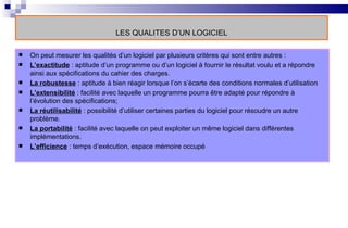 LES QUALITES D’UN LOGICIEL On peut mesurer les qualités d’un logiciel par plusieurs critères qui sont entre autres : L’exactitude  : aptitude d’un programme ou d’un logiciel à fournir le résultat voulu et a répondre ainsi aux spécifications du cahier des charges. La robustesse  : aptitude à bien réagir lorsque l’on s’écarte des conditions normales d’utilisation L’extensibilité  : facilité avec laquelle un programme pourra être adapté pour répondre à l’évolution des spécifications;  La réutilisabilité  : possibilité d’utiliser certaines parties du logiciel pour résoudre un autre problème. La portabilité  : facilité avec laquelle on peut exploiter un même logiciel dans différentes implémentations. L’efficience  : temps d’exécution, espace mémoire occupé 