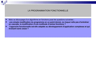 LA PROGRAMMATION FONCTIONNELLE Mais ce découpage d’un algorithme en fonctions pose les questions suivantes : une simple modification du programme en un point donné, ne risque t-elle pas d’entraîner en cascade, la modification d’une multitude d’autres fonctions ? l’approche fonctionnelle est-elle adaptée au développement d’application complexes et qui évoluent sans cesse ? 