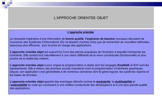 L’APPROCHE ORIENTEE OBJET L’approche orientée   La nécessité impérative d’une information de  bonne qualité ,  l’explosion de besoins  nouveaux découlant de l’ouverture des Systèmes d’Informations (SI) ne laissent d’autres choix que de rechercher de nouvelles méthodes, beaucoup plus efficaces,  pour la prise en charge des applications.  L’approche orientée objet  est aujourd’hui l’une des pierres angulaires de l’évolution à laquelle l’entreprise est contrainte. Elle conduit tout naturellement à une vision différente de la vision procédurale (fonctionnelle) et plus proche de la réalité des métiers. L’approche orientée objet  a pour origine la programmation à objets dont les langages  Smalltalk  et  C++  sont les représentants. Elle a obtenu ses premiers succès importants avec la programmation d’interfaces graphiques. Depuis, son application s’est généralisée à de nombreux domaines dont le génie logiciel, les systèmes repartis et les bases de données. L’approche orientée objet  apporte des avantages décisifs comme la  modularité , la  réutilisabilité  et l’ extensibilité  du code qui conduisent à une meilleur productivité des développeurs et à une plus grande qualité des applications.  