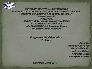 REPUBLICA BOLIVARIANA DE VENEZUELA MINISTERIO DEL PODER POPULAR PARA LA EDUCACIÓN SUPERIOR INSTITUTO UNIVERSITARIO DE YEGNOLOGÍA DE LA ADMINISTRACIÓN INDUSTRIAL REGION CAPITAL – AMPLIANCIÓN GUARENAS ESPECIALIDAD: INFORMÁTICA UNIDAD CURRICULAR: Diseño de Sistema PROFESOR: Millán Jacqueline  Programación Orientada a Objetos Autores: Regalado Enyelver Moreno Orlando Urdaneta Rafael Villamizar Cesar Rodríguez Yosmer        Guarenas, Junio 2011 
