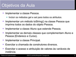 Objetivos da Aula
   Implementar a classe Pessoa.
         Incluir os métodos get e set para todos os atributos.
   Implementar um método toString() na classe Pessoa que
       imprima todos os dados do objeto Pessoa.
   Implementar a classe Aluno que estende Pessoa.
   Implementar as demais classes que complementam Aluno e
       Pessoa (Endereco e Curso).
   Implementar a classe Principal.
   Exercitar a chamada de construtores diversos.
   Exercitar o acesso e atribuição de valores às variáveis de
       instância.
Prática de Implementação    ©2012 Ludimila Monjardim Casagrande   2
 