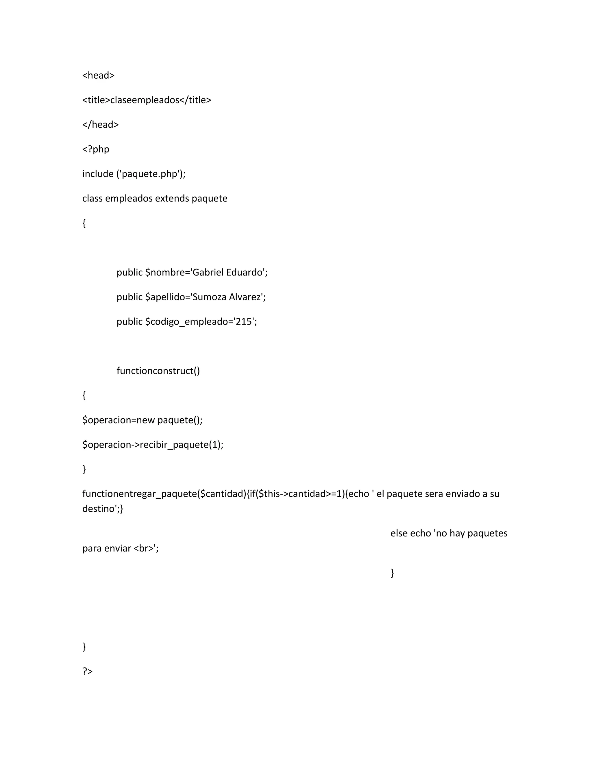 <head>

<title>claseempleados</title>

</head>

<?php

include ('paquete.php');

class empleados extends paquete

{



         public $nombre='Gabriel Eduardo';

         public $apellido='Sumoza Alvarez';

         public $codigo_empleado='215';



         functionconstruct()

{

$operacion=new paquete();

$operacion->recibir_paquete(1);

}

functionentregar_paquete($cantidad){if($this->cantidad>=1){echo ' el paquete sera enviado a su
destino';}

                                                                     else echo 'no hay paquetes
para enviar <br>';

                                                                     }




}

?>
 