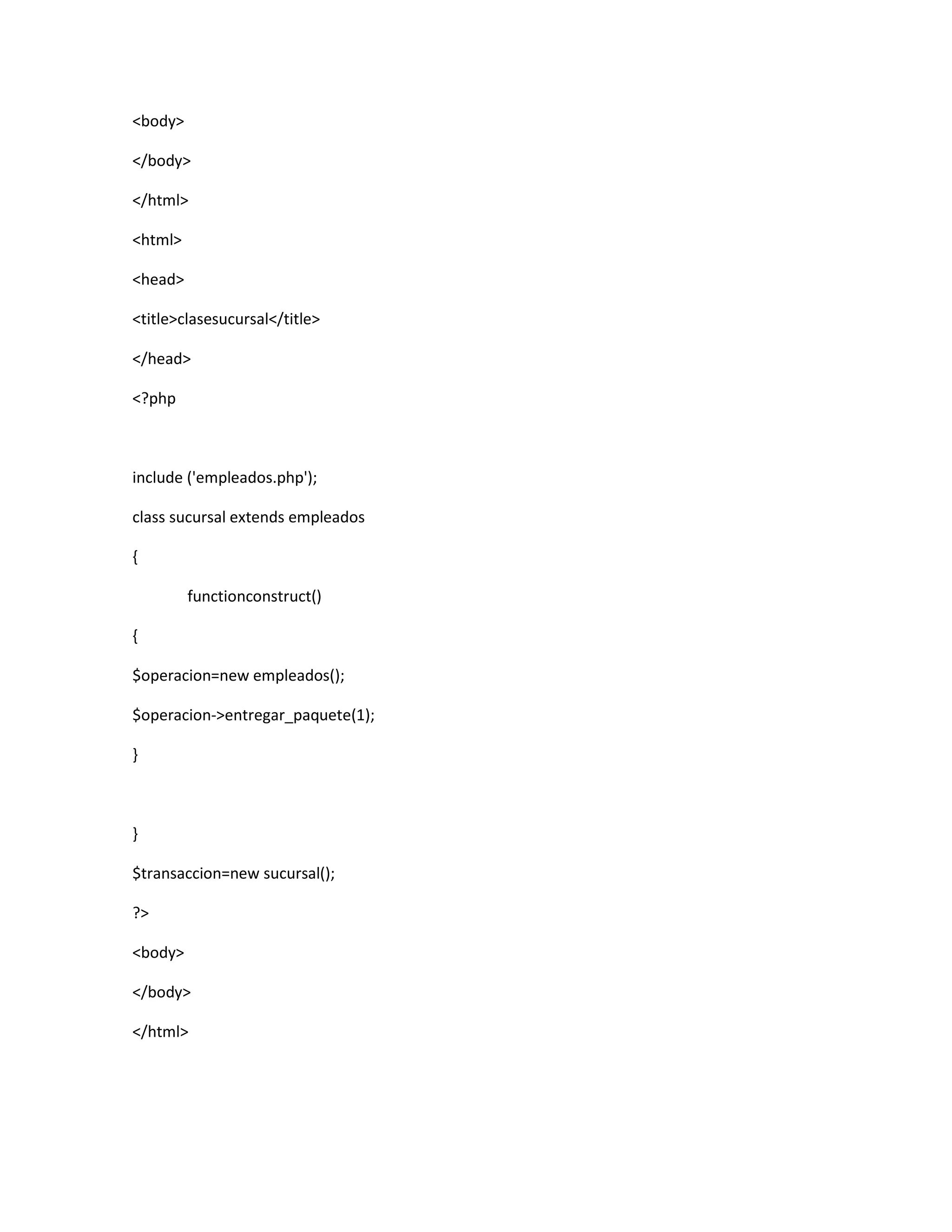 <body>

</body>

</html>

<html>

<head>

<title>clasesucursal</title>

</head>

<?php



include ('empleados.php');

class sucursal extends empleados

{

         functionconstruct()

{

$operacion=new empleados();

$operacion->entregar_paquete(1);

}



}

$transaccion=new sucursal();

?>

<body>

</body>

</html>
 
