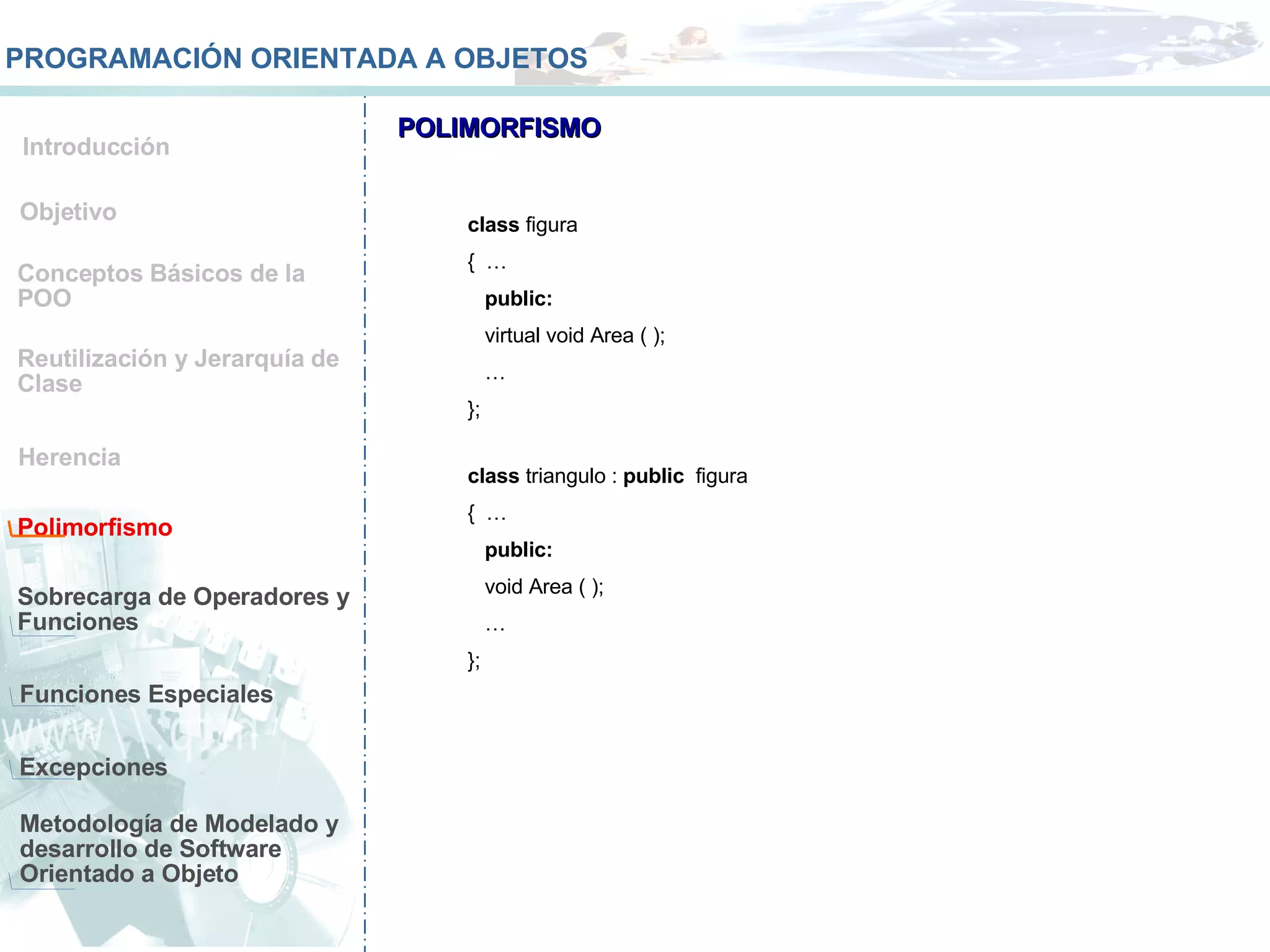 Conceptos Básicos de la POO Reutilización y Jerarquía de Clase Herencia Polimorfismo Sobrecarga de Operadores y Funciones  Funciones Especiales Objetivo Introducción PROGRAMACIÓN ORIENTADA A OBJETOS POLIMORFISMO class  figura  {  … public: virtual void Area ( ); … }; class  triangulo :  public  figura {  … public: void Area ( ); … }; Metodología de Modelado y desarrollo de Software Orientado a Objeto Excepciones 