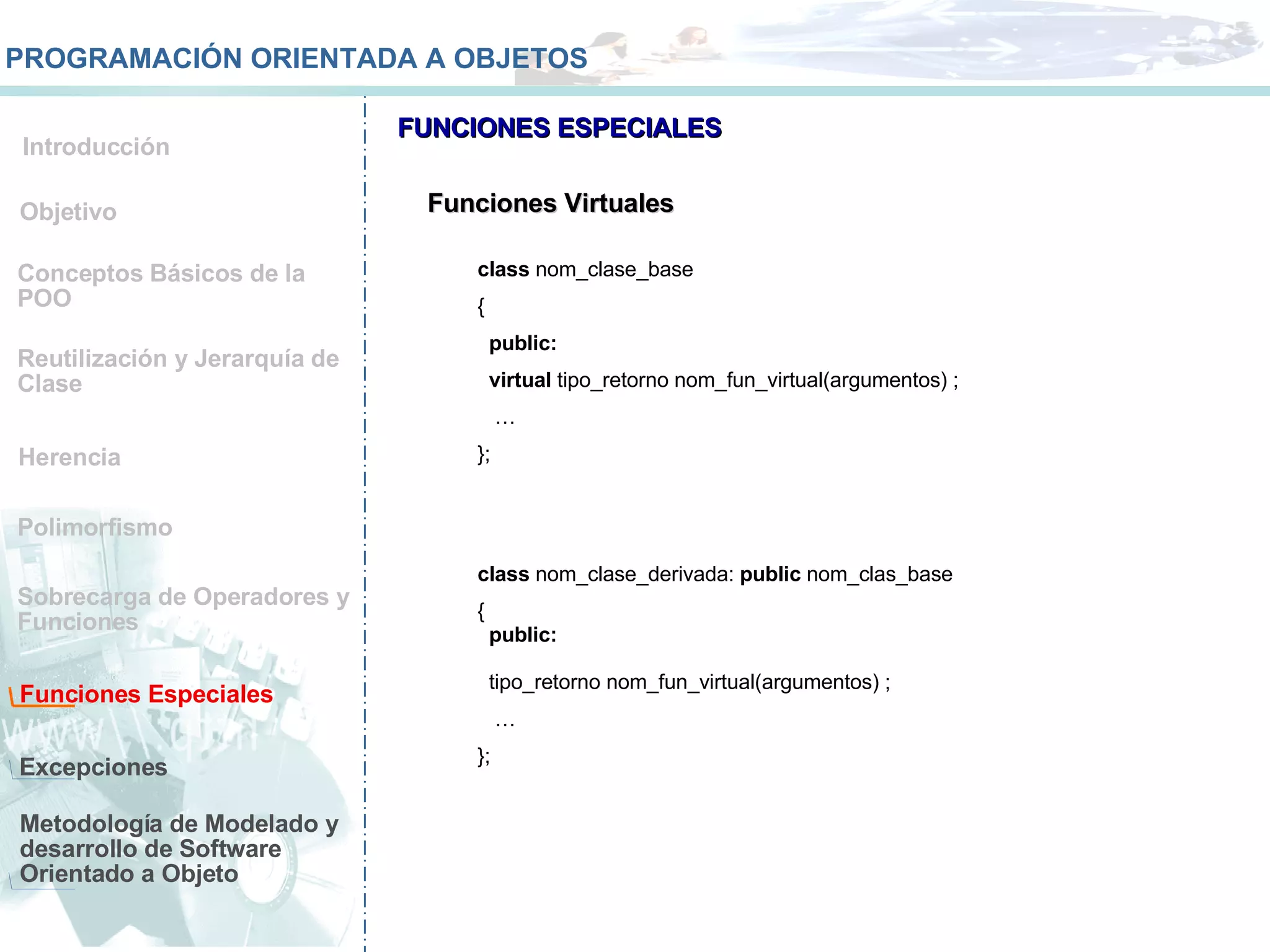 Conceptos Básicos de la POO Reutilización y Jerarquía de Clase Herencia Polimorfismo Sobrecarga de Operadores y Funciones  Funciones Especiales Metodología de Modelado y desarrollo de Software Orientado a Objeto Objetivo Introducción PROGRAMACIÓN ORIENTADA A OBJETOS FUNCIONES ESPECIALES Excepciones Funciones Virtuales class  nom_clase_base {  public: virtual  tipo_retorno nom_fun_virtual(argumentos) ; … }; class  nom_clase_derivada:  public  nom_clas_base {  public: tipo_retorno nom_fun_virtual(argumentos) ; … }; 