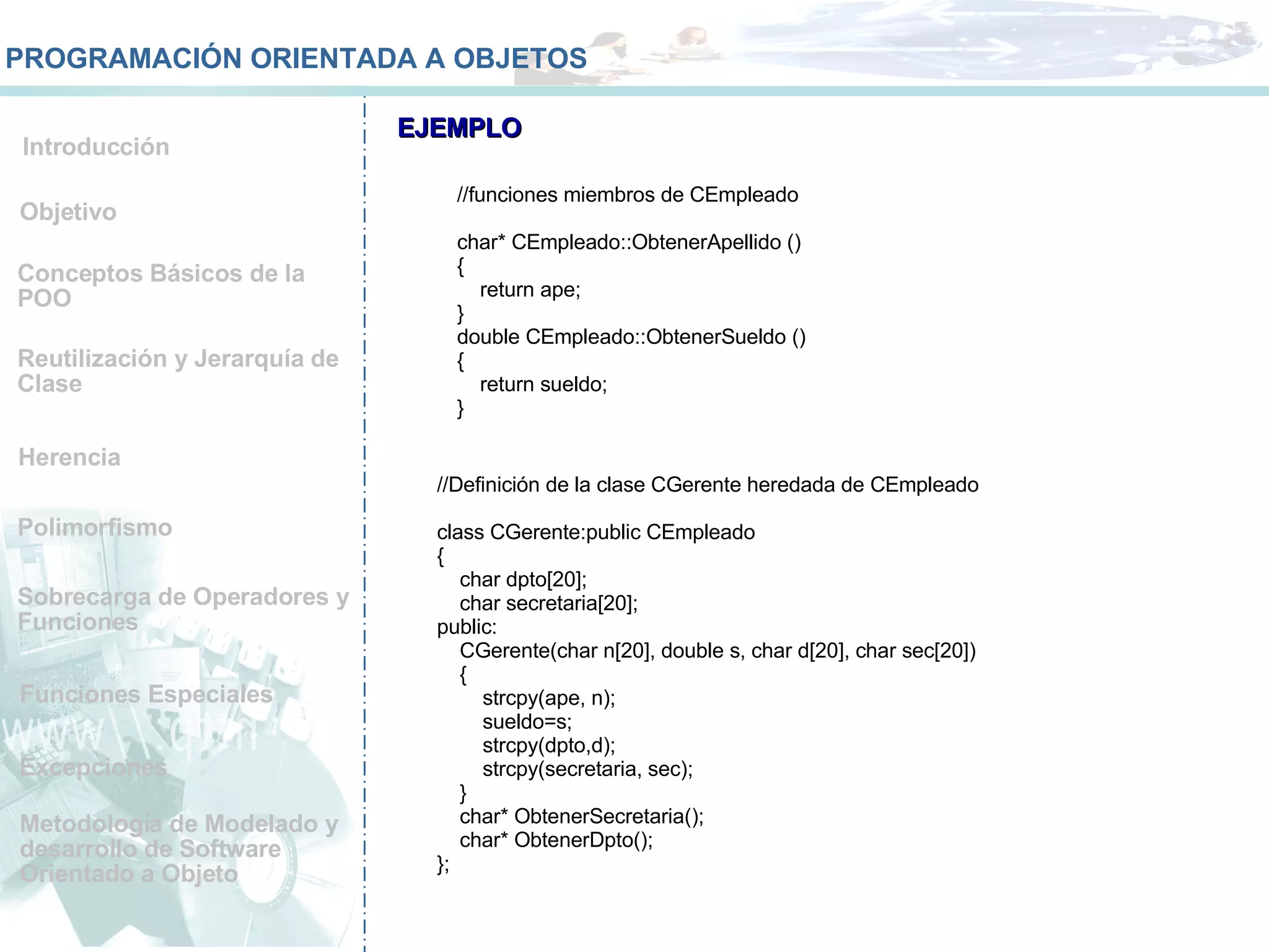 Conceptos Básicos de la POO Reutilización y Jerarquía de Clase Herencia Polimorfismo Sobrecarga de Operadores y Funciones  Funciones Especiales Metodología de Modelado y desarrollo de Software Orientado a Objeto Objetivo Introducción PROGRAMACIÓN ORIENTADA A OBJETOS Excepciones EJEMPLO //funciones miembros de CEmpleado char* CEmpleado::ObtenerApellido () { return ape; } double CEmpleado::ObtenerSueldo () { return sueldo; } //Definición de la clase CGerente heredada de CEmpleado class CGerente:public CEmpleado { char dpto[20]; char secretaria[20]; public: CGerente(char n[20], double s, char d[20], char sec[20]) { strcpy(ape, n); sueldo=s; strcpy(dpto,d); strcpy(secretaria, sec); } char* ObtenerSecretaria(); char* ObtenerDpto(); }; 