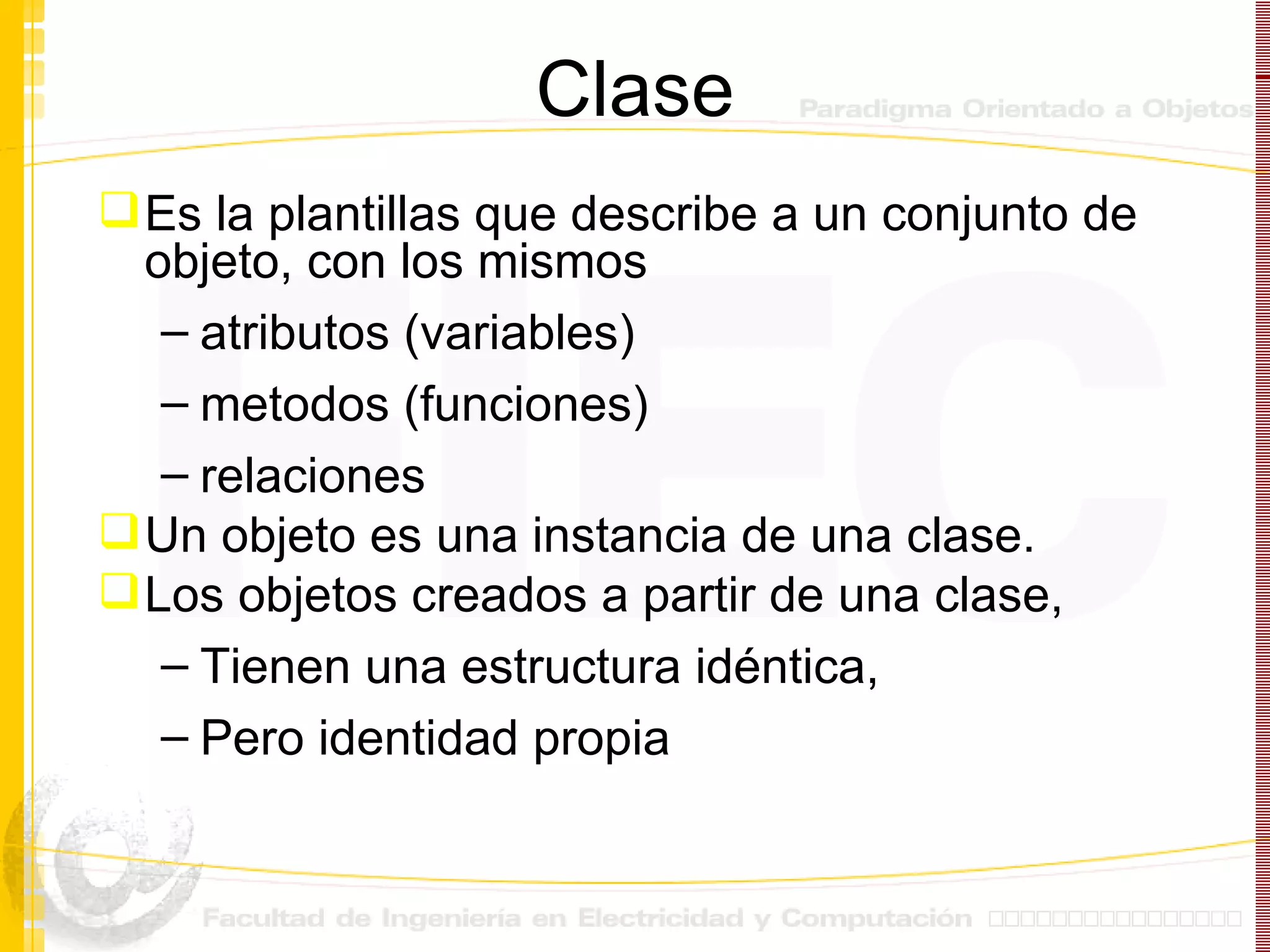 Clase Es la plantillas que describe a un conjunto de objeto, con los mismos  atributos (variables) metodos (funciones) relaciones Un objeto es una instancia de una clase. Los objetos creados a partir de una clase, Tienen una estructura idéntica,  Pero identidad propia 