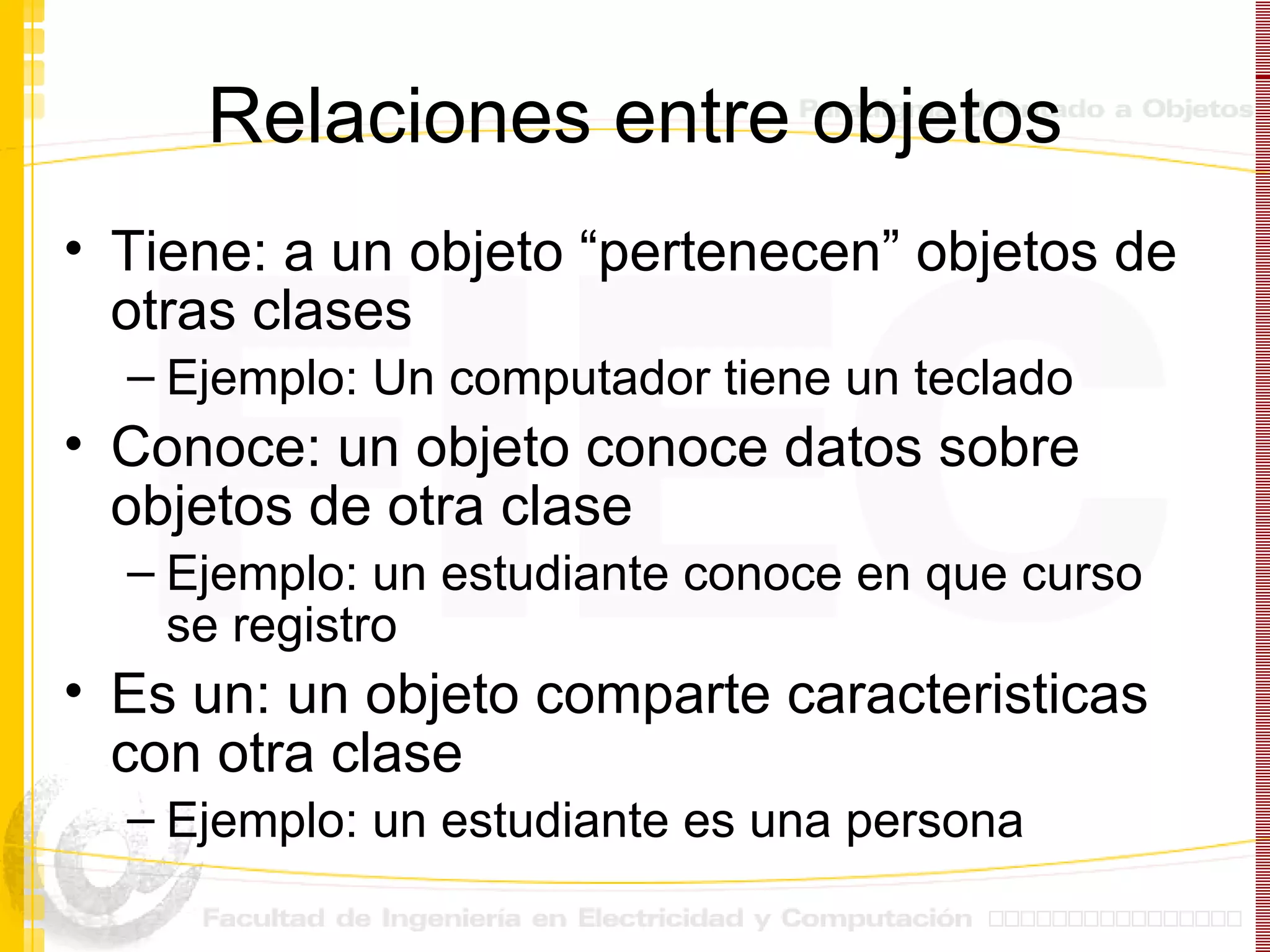 Relaciones entre objetos Tiene: a un objeto “pertenecen” objetos de otras clases Ejemplo: Un computador tiene un teclado Conoce: un objeto conoce datos sobre objetos de otra clase Ejemplo: un estudiante conoce en que curso se registro Es un: un objeto comparte caracteristicas con otra clase Ejemplo: un estudiante es una persona 