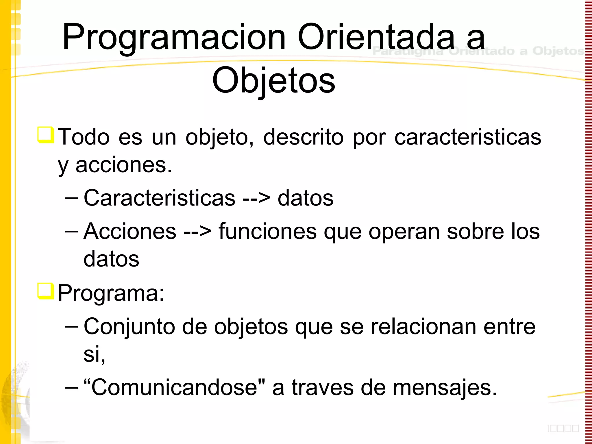 Programacion Orientada a Objetos Todo es un objeto, descrito por caracteristicas y acciones. Caracteristicas --> datos Acciones --> funciones que operan sobre los datos Programa:  Conjunto de objetos que se relacionan entre si,  “ Comunicandose" a traves de mensajes.  