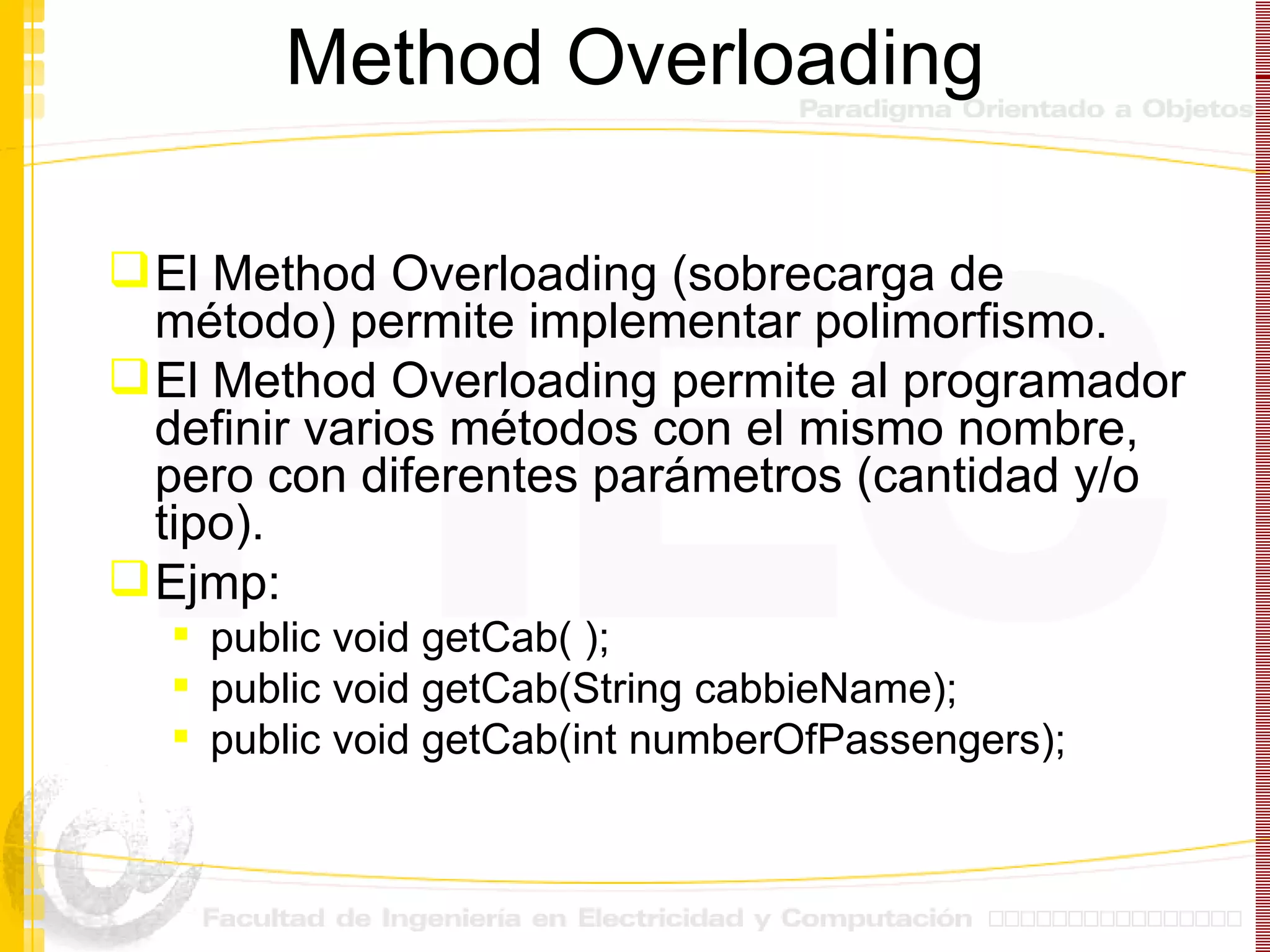 Method Overloading El Method Overloading (sobrecarga de método) permite implementar polimorfismo. El Method Overloading permite al programador definir varios métodos con el mismo nombre, pero con diferentes parámetros (cantidad y/o tipo). Ejmp:  public void getCab( ); public void getCab(String cabbieName); public void getCab(int numberOfPassengers); 
