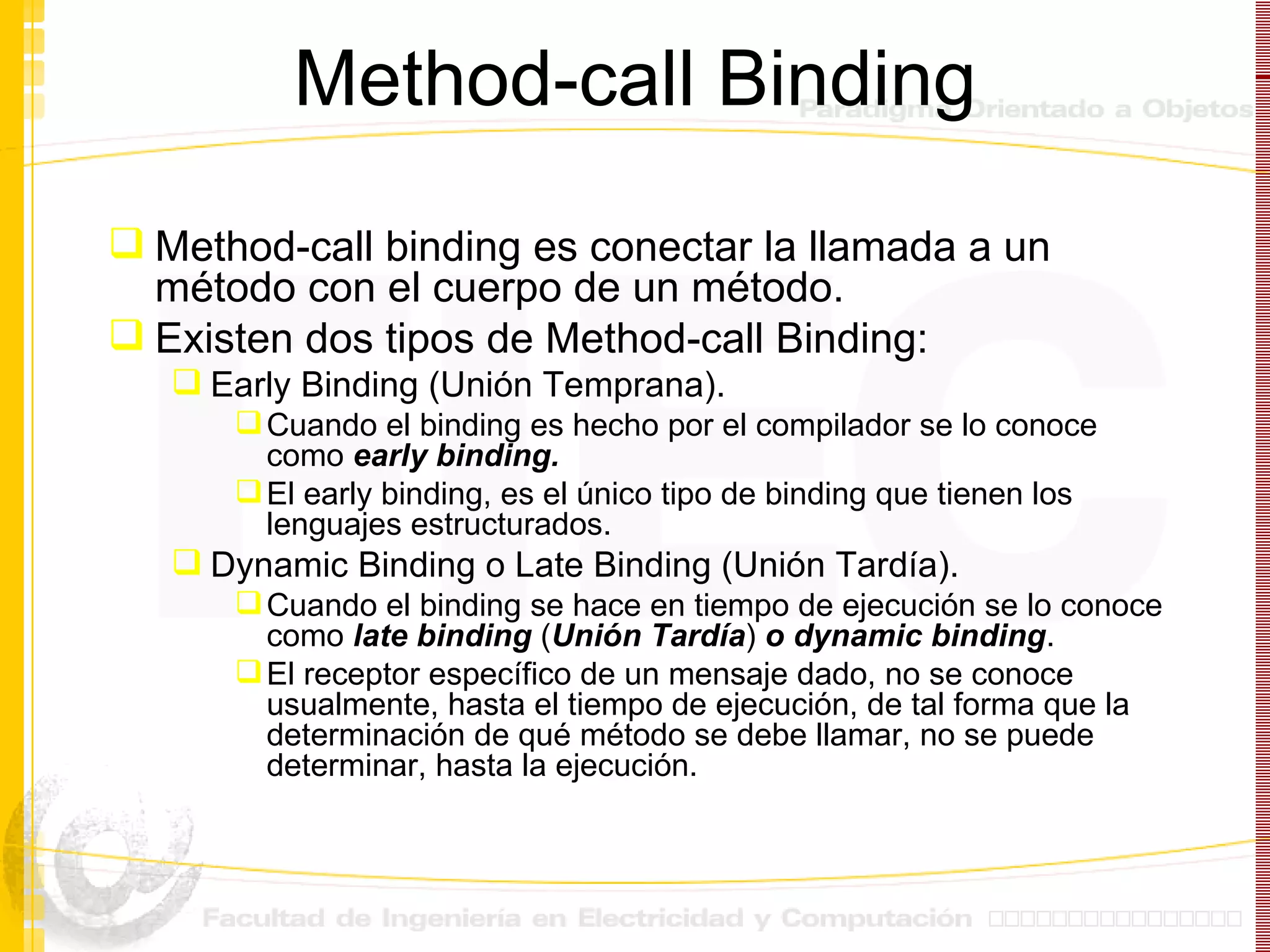 Method-call Binding Method-call binding es conectar la llamada a un método con el cuerpo de un método. Existen dos tipos de Method-call Binding: Early Binding (Unión Temprana). Cuando el binding es hecho por el compilador se lo conoce como  early binding. El early binding, es   el único tipo de binding que tienen los lenguajes estructurados. Dynamic Binding o Late Binding (Unión Tardía). Cuando el binding se hace en tiempo de ejecución se lo conoce como  late binding  ( Unión Tardía )  o dynamic binding . El receptor específico de un mensaje dado, no se conoce usualmente, hasta el tiempo de ejecución, de tal forma que la determinación de qué método se debe llamar, no se puede determinar, hasta la ejecución. 